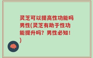 灵芝可以提高性功能吗男性(灵芝有助于性功能提升吗？男性必知！)