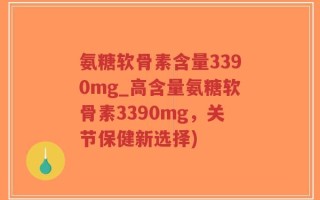 氨糖软骨素含量3390mg_高含量氨糖软骨素3390mg，关节保健新选择)