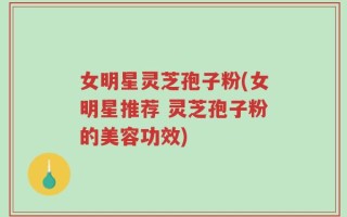 女明星灵芝孢子粉(女明星推荐 灵芝孢子粉的美容功效)