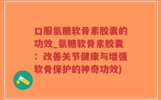 口服氨糖软骨素胶囊的功效_氨糖软骨素胶囊：改善关节健康与增强软骨保护的神奇功效)