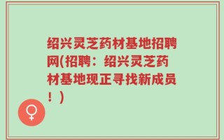 绍兴灵芝药材基地招聘网(招聘：绍兴灵芝药材基地现正寻找新成员！)