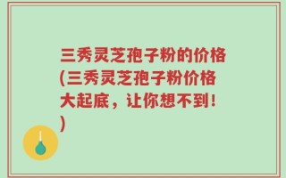 三秀灵芝孢子粉的价格(三秀灵芝孢子粉价格大起底，让你想不到！)