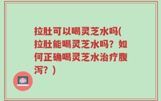 拉肚可以喝灵芝水吗(拉肚能喝灵芝水吗？如何正确喝灵芝水治疗腹泻？)