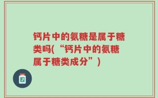 钙片中的氨糖是属于糖类吗(“钙片中的氨糖属于糖类成分”)