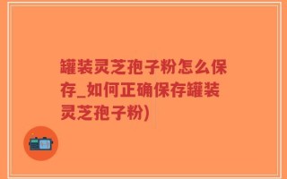 罐装灵芝孢子粉怎么保存_如何正确保存罐装灵芝孢子粉)