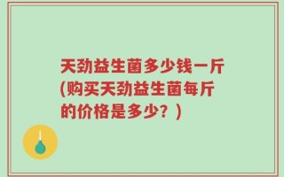 天劲益生菌多少钱一斤(购买天劲益生菌每斤的价格是多少？)