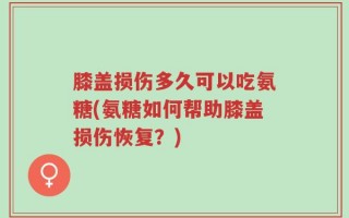 膝盖损伤多久可以吃氨糖(氨糖如何帮助膝盖损伤恢复？)