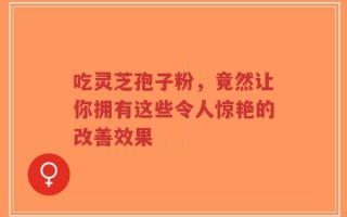 吃灵芝孢子粉，竟然让你拥有这些令人惊艳的改善效果
