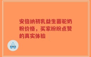 安倍纳初乳益生菌驼奶粉价格，买家纷纷点赞的真实体验
