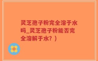 灵芝孢子粉完全溶于水吗_灵芝孢子粉能否完全溶解于水？)
