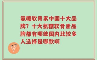 氨糖软骨素中国十大品牌？十大氨糖软骨素品牌都有哪些国内比较多人选择是哪款啊