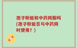 孢子粉能和中药同服吗(孢子粉能否与中药同时使用？)