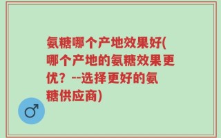 氨糖哪个产地效果好(哪个产地的氨糖效果更优？--选择更好的氨糖供应商)