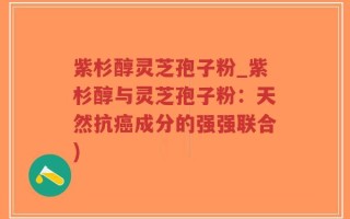 紫杉醇灵芝孢子粉_紫杉醇与灵芝孢子粉：天然抗癌成分的强强联合)