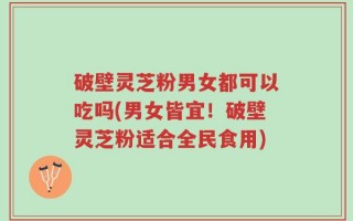 破壁灵芝粉男女都可以吃吗(男女皆宜！破壁灵芝粉适合全民食用)