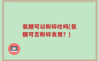 氨糖可以粉碎吃吗(氨糖可否粉碎食用？)