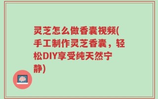 灵芝怎么做香囊视频(手工制作灵芝香囊，轻松DIY享受纯天然宁静)
