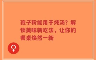 孢子粉能用于炖汤？解锁美味新吃法，让你的餐桌焕然一新