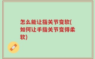 怎么能让指关节变软(如何让手指关节变得柔软)