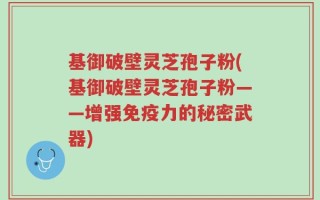 基御破壁灵芝孢子粉(基御破壁灵芝孢子粉——增强免疫力的秘密武器)