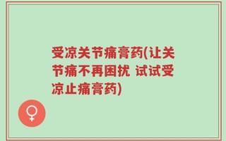 受凉关节痛膏药(让关节痛不再困扰 试试受凉止痛膏药)