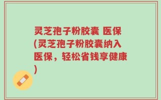 灵芝孢子粉胶囊 医保(灵芝孢子粉胶囊纳入医保，轻松省钱享健康)