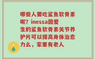 哪些人要吃鲨鱼软骨素呢？inessa茵爱生的鲨鱼软骨素关节养护片可以提高身体治愈力么，家里有老人
