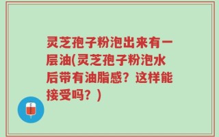 灵芝孢子粉泡出来有一层油(灵芝孢子粉泡水后带有油脂感？这样能接受吗？)