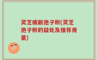 灵芝疲敝孢子粉(灵芝孢子粉的益处及推荐用量)