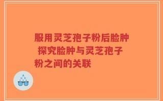 服用灵芝孢子粉后脸肿 探究脸肿与灵芝孢子粉之间的关联