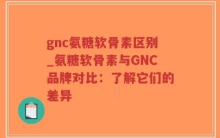 gnc氨糖软骨素区别_氨糖软骨素与GNC品牌对比：了解它们的差异