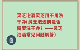 灵芝泡酒灵芝用不用洗干净(灵芝泡酒前是否需要洗干净？——灵芝泡酒常见问题解答)