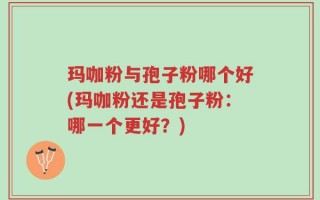 玛咖粉与孢子粉哪个好(玛咖粉还是孢子粉：哪一个更好？)