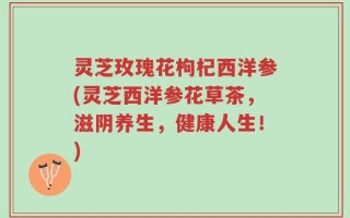 灵芝玫瑰花枸杞西洋参(灵芝西洋参花草茶，滋阴养生，健康人生！)