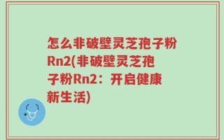 怎么非破壁灵芝孢子粉Rn2(非破壁灵芝孢子粉Rn2：开启健康新生活)