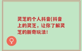 灵芝的个人抖音(抖音上的灵芝，让你了解灵芝的新奇玩法！