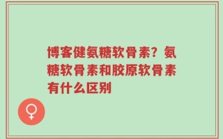 博客健氨糖软骨素？氨糖软骨素和胶原软骨素有什么区别
