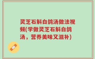 灵芝石斛白鸽汤做法视频(学做灵芝石斛白鸽汤，营养美味又滋补)