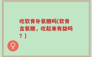 吃软骨补氨糖吗(软骨含氨糖，吃起来有益吗？)