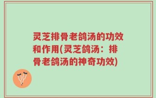 灵芝排骨老鸽汤的功效和作用(灵芝鸽汤：排骨老鸽汤的神奇功效)