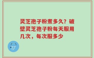 灵芝孢子粉煮多久？破壁灵芝孢子粉每天服用几次，每次服多少