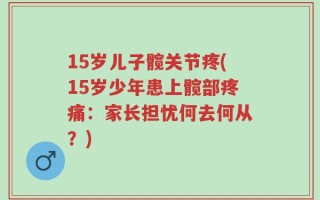 15岁儿子髋关节疼(15岁少年患上髋部疼痛：家长担忧何去何从？)