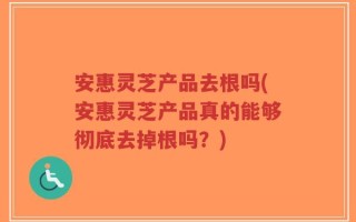 安惠灵芝产品去根吗(安惠灵芝产品真的能够彻底去掉根吗？)