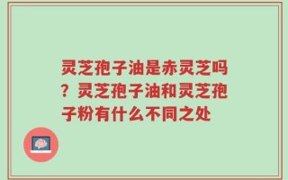 灵芝孢子油是赤灵芝吗？灵芝孢子油和灵芝孢子粉有什么不同之处