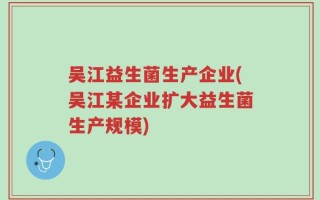 吴江益生菌生产企业(吴江某企业扩大益生菌生产规模)