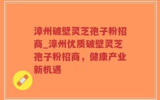 漳州破壁灵芝孢子粉招商_漳州优质破壁灵芝孢子粉招商，健康产业新机遇