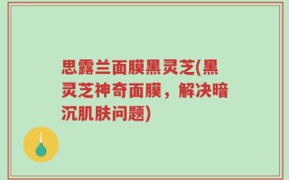 思露兰面膜黑灵芝(黑灵芝神奇面膜，解决暗沉肌肤问题)