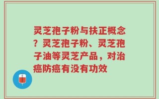 灵芝孢子粉与扶正概念？灵芝孢子粉、灵芝孢子油等灵芝产品，对治癌防癌有没有功效