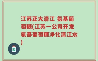 江苏正大清江 氨基葡萄糖(江苏一公司开发氨基葡萄糖净化清江水)