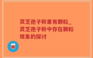 灵芝孢子粉里有颗粒_灵芝孢子粉中存在颗粒现象的探讨